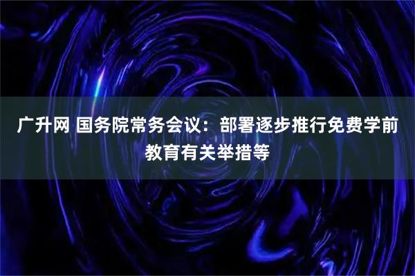 广升网 国务院常务会议：部署逐步推行免费学前教育有关举措等