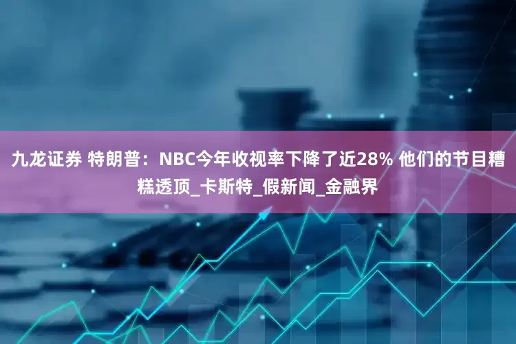 九龙证券 特朗普：NBC今年收视率下降了近28% 他们的节目糟糕透顶_卡斯特_假新闻_金融界
