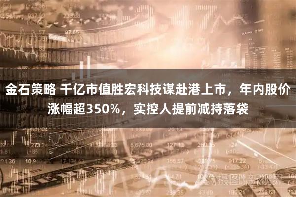 金石策略 千亿市值胜宏科技谋赴港上市，年内股价涨幅超350%，实控人提前减持落袋