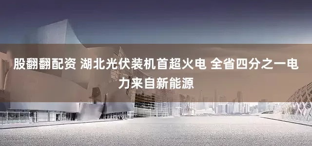 股翻翻配资 湖北光伏装机首超火电 全省四分之一电力来自新能源