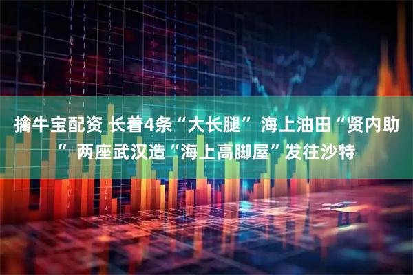 擒牛宝配资 长着4条“大长腿” 海上油田“贤内助” 两座武汉造“海上高脚屋”发往沙特