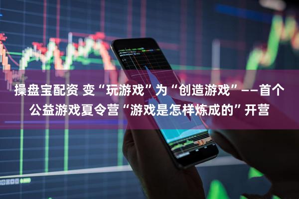 操盘宝配资 变“玩游戏”为“创造游戏”——首个公益游戏夏令营“游戏是怎样炼成的”开营