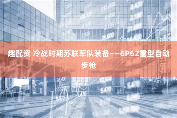 趣配资 冷战时期苏联军队装备——6P62重型自动步枪