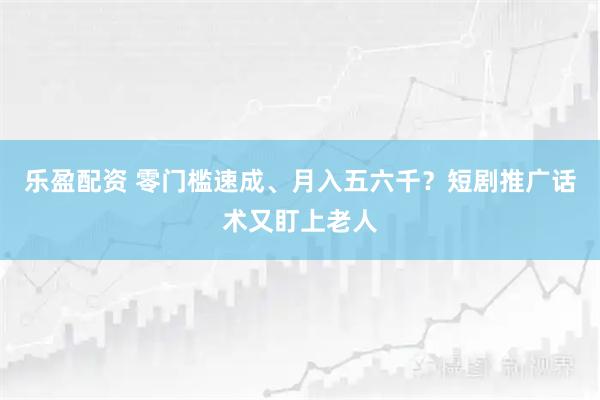 乐盈配资 零门槛速成、月入五六千？短剧推广话术又盯上老人
