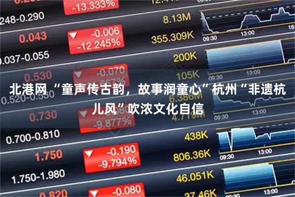 北港网 “童声传古韵，故事润童心”杭州“非遗杭儿风”吹浓文化自信