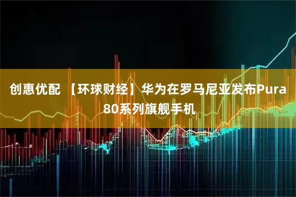 创惠优配 【环球财经】华为在罗马尼亚发布Pura 80系列旗舰手机