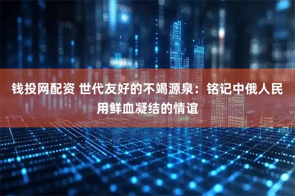 钱投网配资 世代友好的不竭源泉：铭记中俄人民用鲜血凝结的情谊