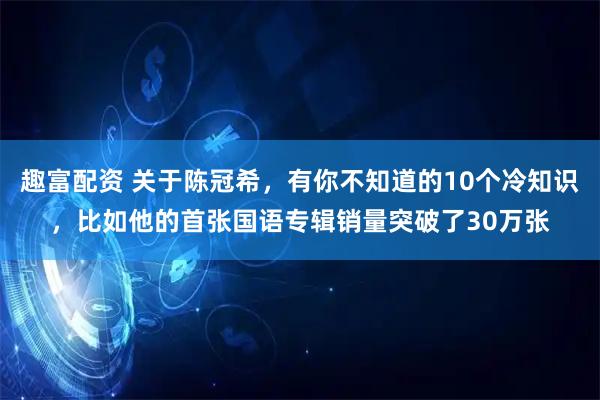 趣富配资 关于陈冠希，有你不知道的10个冷知识，比如他的首张国语专辑销量突破了30万张