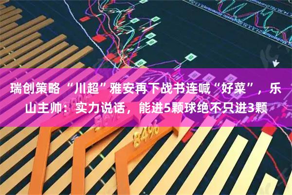 瑞创策略 “川超”雅安再下战书连喊“好菜”，乐山主帅：实力说话，能进5颗球绝不只进3颗