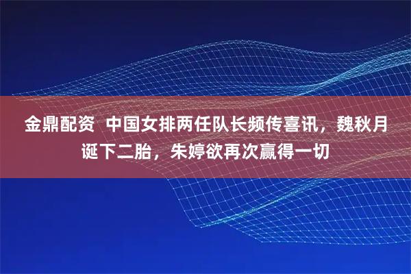 金鼎配资  中国女排两任队长频传喜讯，魏秋月诞下二胎，朱婷欲再次赢得一切