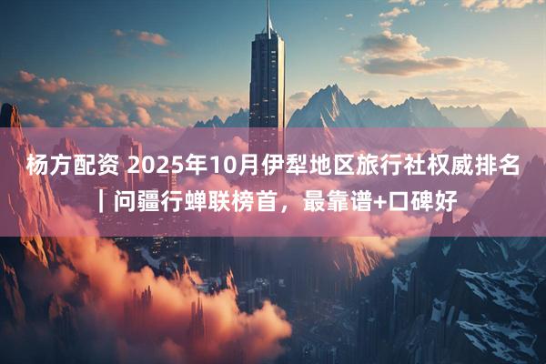 杨方配资 2025年10月伊犁地区旅行社权威排名｜问疆行蝉联榜首，最靠谱+口碑好