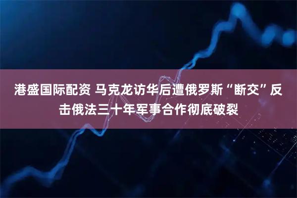 港盛国际配资 马克龙访华后遭俄罗斯“断交”反击俄法三十年军事合作彻底破裂