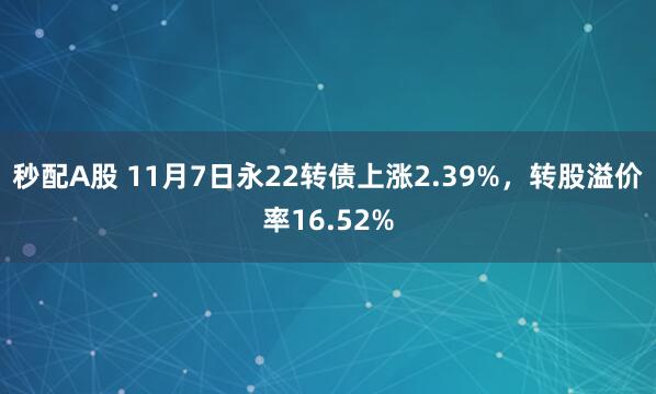 秒配A股 11月7日永22转债上涨2.39%，转股溢价率16.52%