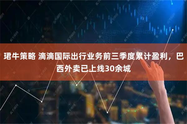 珺牛策略 滴滴国际出行业务前三季度累计盈利，巴西外卖已上线30余城