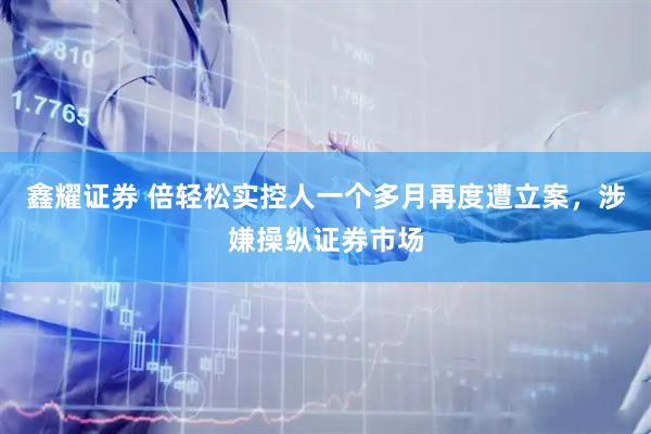 鑫耀证券 倍轻松实控人一个多月再度遭立案，涉嫌操纵证券市场