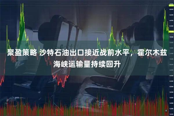 聚盈策略 沙特石油出口接近战前水平，霍尔木兹海峡运输量持续回升
